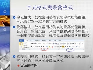 字元格式與段落格式
字元格式：放在常用功能表的字型功能群組，
可以設定單一或多個字元的格式
段落格式：放在常用功能表的段落功能群組，
套用在一整個段落，只要滑鼠移到段落中任何
一個地方去做設定，就能更改整個段落的格式




直接套用格式：移到某一字元或段落上後去變
更上述的字元格式或段落格式
 Word也有F4              3
 