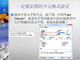 一定要記得的字元格式設定
請勿中英文字型不分。底下第一行的"I am
Claven"，就是在字型功能表中設定成(使用中
文字型)做為英文字型，看起來就很醜！




                           4
 