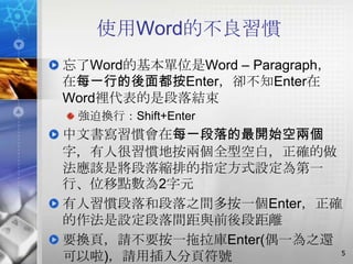 使用Word的不良習慣
忘了Word的基本單位是Word – Paragraph，
在每一行的後面都按Enter，卻不知Enter在
Word裡代表的是段落結束
 強迫換行：Shift+Enter
中文書寫習慣會在每一段落的最開始空兩個
字，有人很習慣地按兩個全型空白，正確的做
法應該是將段落縮排的指定方式設定為第一
行、位移點數為2字元
有人習慣段落和段落之間多按一個Enter，正確
的作法是設定段落間距與前後段距離
要換頁，請不要按一拖拉庫Enter(偶一為之還
                        5
可以啦)，請用插入分頁符號
 