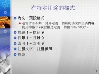 有特定用途的樣式
內文：預設格式
 通常留著不動，另外定義一個新的供文件主要內容
 使用的格式 (我習慣是定義一個樣式叫 ―本文‖)
標題 1 ~ 標題 9
目錄 1 ~ 目錄 9
索引 1 ~ 索引 9
註腳文字、註腳參照
標號



                            8
 
