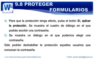 9.8 PROTEGER
                       FORMULARIOS

4) Para que la protección tenga efecto, pulsa el botón Sí, aplicar
     la protección. Se muestra el cuadro de diálogo en el que
     podrás escribir una contraseña.
5) Se muestra un diálogo en el que podemos elegir una
     contraseña.
Sólo podrán deshabilitar la protección aquellos usuarios que
conozcan la contraseña.

© 2011 Derechos Reservados Daniel Olalde Soto   E-MAIL: daniel.olalde@gmail.com
 