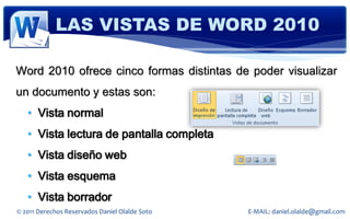 LAS VISTAS DE WORD 2010

Word 2010 ofrece cinco formas distintas de poder visualizar
un documento y estas son:
   • Vista normal
   • Vista lectura de pantalla completa
   • Vista diseño web
   • Vista esquema
   • Vista borrador
© 2011 Derechos Reservados Daniel Olalde Soto   E-MAIL: daniel.olalde@gmail.com
 