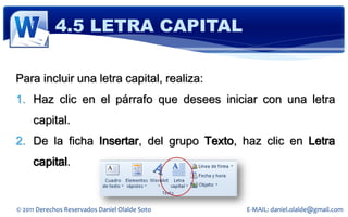 4.5 LETRA CAPITAL

Para incluir una letra capital, realiza:
1. Haz clic en el párrafo que desees iniciar con una letra
     capital.
2. De la ficha Insertar, del grupo Texto, haz clic en Letra
     capital.


© 2011 Derechos Reservados Daniel Olalde Soto   E-MAIL: daniel.olalde@gmail.com
 