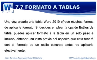 7.7 FORMATO A TABLAS

Una vez creada una tabla Word 2010 ofrece muchas formas
de aplicarle formato. Si decides emplear la opción Estilos de
tabla, puedes aplicar formato a la tabla en un solo paso e
incluso, obtener una vista previa del aspecto que ésta tendrá
con el formato de un estilo concreto antes de aplicarlo
efectivamente.

© 2011 Derechos Reservados Daniel Olalde Soto   E-MAIL: daniel.olalde@gmail.com
 