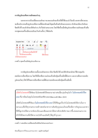 12


การจัดรู ปแบบข้ อความลักษณะต่ างๆ
        นอกจากการปรับเปลี่ยนแบบอักษร ขนาดแบบอักษรด้วยวิธีที่ได้แนะนาไปแล้ว เอกสารที่สวยงาม
จะต้องประกอบด้วยรู ปแบบข้อความที่มีเอกลักษณ์ มีจุดเน้นด้วยตัวอักษรแบบหนา ตัวอักษรเอียง ตัวอักษร
ขีดเส้นใต้ และตัวอักษรสี สันต่างๆ กันไปอย่างเหมาะสม โดยใช้เครื่ องมือจัด รู ปแบบข้อความลักษณะข้างต้น
จากชุดแถบเครื่ องมือแบบอักษรในส่ วนอื่นๆ ได้เช่นกัน




            ตัวอักษรแบบขีดเส้นใต้
        ตัวอักษรแบบเอียง                         สี ตวอักษร
                                                     ั
 ตัวอักษรแบบหนา
ภาพที่ 16 ชุดเครื่ องมือจัดรู ปแบบข้ อความ



          การจัดรู ปแบบข้อความทั้งแบบอักษรหนา เอียง ขีดเส้นใต้ และสี ตวอักษรมักจะใช้ควบคุมกับ
                                                                      ั
เทคนิคการเลือกข้อความ โดยให้เลือกข้อความก่อนแล้วคลิกปุ่ มเครื่ องมือที่ตองการ และหากต้องการยกเลิก
                                                                        ้
รู ปแบบใดๆ ก็ทาได้โดยการเลือกข้อความที่ตองการยกเลิกและคลิกปุ่ มเครื่ องมือซ้ า
                                        ้




ภาพที่ 17 แสดงข้ อความที่ จัดแต่ งด้ วยสี สันตัวอักษรและตัวหนา


ทักษะพื้นฐานการใช้ Microsoft Word 2010 – บุญเลิศ อรุ ณพิบูลย์
 