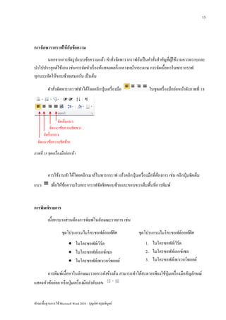13




การจัดพารากราฟให้ กบข้ อความ
                   ั
       นอกจากการจัดรู ปแบบข้อความแล้ว คาสั่งจัดพารากราฟยังเป็ นคาสั่งสาคัญที่ผใช้งานควรทราบและ
                                                                               ู้
นาไปประยุกต์ใช้งาน เช่นการจัดหัวเรื่ องห้แสดงผลกึ่งกลางหน้ากระดาษ การจัดเนื้อหาในพารากราฟ
ทุกบรรทัดให้ขอบซ้ายเสมอกัน เป็ นต้น

          คาสั่งจัดพารากราฟทาได้โดยคลิ กปุ่ มเครื่ องมือ               ในชุดเครื่ องมือย่อหน้าดังภาพที่ 18




                จัดเต็มแนว
          จัดแนวข้อความชิดขวา
      จัดกึ่งกลาง
  จัดแนวข้อความชิดซ้าย

ภาพที่ 18 ชุดเครื่ องมือย่ อหน้ า



          การใช้งานทาได้โดยคลิกเมาส์ในพารากราฟ แล้วคลิกปุ่ มเครื่ องมือที่ตองการ เช่น คลิกปุ่ มจัดเต็ม
                                                                           ้
แนว          เพื่อให้ขอความในพารากราฟจัดชิดขอบซ้ายและขอบขวาเต็มพื้นที่การพิมพ์
                      ้


การพิมพ์รายการ
          เนื้อหาบางส่ วนต้องการพิมพ์ในลักษณะรายการ เช่น

                      ชุดโปรแกรมไมโครซอฟต์ออฟฟิ ศ                ชุดโปรแกรมไมโครซอฟต์ออฟฟิ ศ
                            ไมโครซอฟต์เวิร์ด                        1. ไมโครซอฟต์เวิร์ด
                            ไมโครซอฟท์เอกซ์เซล                      2. ไมโครซอฟท์เอกซ์เซล
                            ไมโครซอฟต์เพาเวอร์พอยต์                 3. ไมโครซอฟต์เพาเวอร์พอยต์

          การพิมพ์เนื้อหาในลักษณะรายการดังข้างต้น สามารถทาได้สะดวกเพียงใช้ปุ่มเครื่ องมือสัญลักษณ์
แสดงหัวข้อย่อย หรื อปุ่ มเครื่ องมือลาดับเลข


ทักษะพื้นฐานการใช้ Microsoft Word 2010 – บุญเลิศ อรุ ณพิบูลย์
 