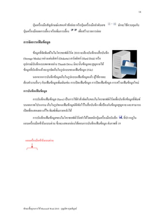 14


            ปุ่ มเครื่ องมือสัญลักษณ์แสดงหัวข้อย่อย หรื อปุ่ มเครื่ องมือลาดับเลข    มักจะใช้ควบคุมกับ
ปุ่ มเครื่ องมือลดการเยื้อง หรื อเพิ่มการเยื้อง      เพื่อสร้างรายการย่อย

การจัดการแฟมข้ อมูล
           ้

         ข้อมูลที่จดพิมพ์ในไมโครซอฟต์เวิร์ด 2010 จะต้องบันทึกลงสื่ อบันทึก
                   ั
(Storage Media) อย่างแผ่นดิสก์ (Diskette) ฮาร์ ดดิสก์ (Hard Disk) หรื อ
อุปกรณ์บนทึกแบบพกพาอย่าง Thumb Drive มิฉะนั้นข้อมูลจะสู ญหายได้
            ั
ข้อมูลที่บนทึกแล้วจะถูกจัดเก็บในรู ปแบบของแฟ้ มข้อมูล (File)
          ั
       นอกจากการบันทึกข้อมูลเก็บในรู ปแบบแฟ้ มข้อมูลแล้ว ผูใ ช้อาจจะ
                                                                  ้
ต้องทางานอื่นๆ กับแฟ้ มข้อมูลเพิ่มเติมเช่น การเปิ ดแฟ้ มข้อมูล การปิ ดแฟ้ มข้อมูล การสร้างแฟ้ มข้อมูลใหม่

การบันทึกแฟมข้ อมูล
           ้
           การบันทึกแฟ้ มข้อมูล (Save) เป็ นการใช้คาสังจัดเก็บของไมโครซอฟต์เวิร์ดเพื่อบันทึกข้อมูลที่พิมพ์
                                                      ่
บนจอภาพโปรแกรม เก็บในรู ปของแฟ้ มข้อมูลดิจิทลไว้ในสื่ อบันทึก เพื่อป้ องกันข้อมูลสู ญหาย และสามารถ
                                                    ั
เปิ ดเพื่อแสดงผล แก้ไข พิมพ์เพิ่มภายหลังได้
         การบันทึกแฟ้ มข้อมูลของไมโครซอฟต์เวิร์ดทาได้โดยคลิกปุ่ มเครื่ องมือบันทึก ที่ปรากฏใน
แถบเครื่ องมือเข้าถึงแบบด่วน ซึ่ งจะแสดงกล่องโต้ตอบการบันทึกแฟ้ มข้อมูล ดังภาพที่ 19



  แถบเครื่ องมือเข้าถึงแบบด่วน




ทักษะพื้นฐานการใช้ Microsoft Word 2010 – บุญเลิศ อรุ ณพิบูลย์
 