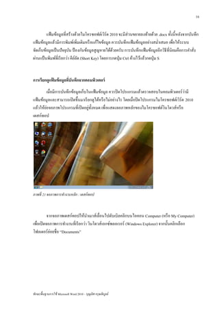 16


         แฟ้ มข้อมูลที่สร้างด้วยไมโครซอฟต์เวิร์ด 2010 จะมีส่วนขยายลงท้ายด้วย .docx ทั้งนี้หลังจากบันทึก
แฟ้ มข้อมูลแล้วมีการพิมพ์เพิ่มเติมหรื อแก้ไขข้อมูล ควรบันทึกแฟ้ มข้อมูลอย่างสม่าเสมอ เพื่อให้ระบบ
จัดเก็บข้อมูลเป็ นปั จจุบน ป้ องกันข้อมูลสู ญหายได้ดวยครับ การบันทึกแฟ้ มข้อมูลอีกวิธีที่นิยมคือการคาสั่ง
                          ั                         ้
ผ่านแป้ นพิมพ์ที่เรี ยกว่า คียลด (Short Key) โดยการกดปุ่ ม Ctrl ค้างไว้แล้วกดปุ่ ม S
                              ์ั


การเรียกดูแฟมข้ อมูลทีบันทึกจากคอมพิวเตอร์
            ้         ่
        เมื่อมีการบันทึกข้อมูลเก็บในแฟ้ มข้อมูล ควรปิ ดโปรแกรมแล้วตรวจสอบในคอมพิวเตอร์ วามี  ่
แฟ้ มข้อมูลและสามารถเปิ ดขึ้นมาเรี ยกดูได้หรื อไม่อย่างไร โดยเมื่อปิ ดโปรแกรมไมโครซอฟต์เวิร์ด 2010
         ่                         ่ ั
แล้วให้ยอจอภาพโปรแกรมที่เปิ ดอยูท้ งหมด เพื่ อแสดงจอภาพหลักของไมโครซอฟต์วนโดวส์หรื อ
                                                                                 ิ
เดสก์ทอป




ภาพที่ 21 จอภาพการทางานหลัก : เดสก์ ทอป



           จากจอภาพเดสก์ทอปให้นาเมาส์เลื่อนไปดับเบิลคลิกบนไอคอน Computer (หรื อ My Computer)
เพื่อเปิ ดจอภาพการทางานที่เรี ยกว่า วินโดวส์ เอกซ์พลอเรอร์ (Windows Explorer) จากนั้นคลิกเลือก
             ่
โฟลเดอร์ ยอยชื่อ “Documents”




ทักษะพื้นฐานการใช้ Microsoft Word 2010 – บุญเลิศ อรุ ณพิบูลย์
 