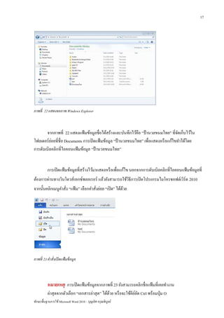 17




ภาพที่ 22 แสดงจอภาพ Windows Explorer



       จากภาพที่ 22 แสดงแฟ้ มข้อมูลชื่อได้สร้างและบันทึกไว้คือ “ป้ านวลขนมไทย” ที่จดเก็บไว้ใน
                                                                                      ั
          ่
โฟลเดอร์ ยอยที่ชื่อ Documents การเปิ ดแฟ้ มข้อมูล “ป้ านวลขนมไทย” เพื่อแสดงหรื อแก้ไขทาได้โดย
การดับเบิลคลิกที่ไอคอนแฟ้ มข้อมูล “ป้ านวลขนมไทย”


          การเปิ ดแฟ้ มข้อมูลที่สร้างไว้มาแสดงหรื อเพื่อแก้ไข นอกจากการดับเบิลคลิกที่ไอคอนแฟ้ มข้อมูลที่
ต้องการผ่านทางวินโดวส์ เอกซ์พลอเรอร์ แล้วยังสามารถใช้วธีการเปิ ดโปรแกรมไมโครซอฟต์เวิร์ด 2010
                                                      ิ
จากนั้นคลิกเมนูคาสัง “แฟ้ ม” เลือกคาสังย่อย “เปิ ด” ได้ดวย
                  ่                   ่                 ้




ภาพที่ 23 คาสั่งเปิ ดแฟ้ มข้ อมูล



          หมายเหตุ การเปิ ดแฟ้ มข้อมูลจากภาพที่ 23 ยังสามารถคลิกชื่อแฟ้ มที่เคยทางาน
          ล่าสุ ดจากตัวเลือก “เอกสารล่าสุ ด” ได้ดวย หรื อจะใช้คียลด Ctrl พร้อมปุ่ ม O
                                                 ้               ์ั
ทักษะพื้นฐานการใช้ Microsoft Word 2010 – บุญเลิศ อรุ ณพิบูลย์
 