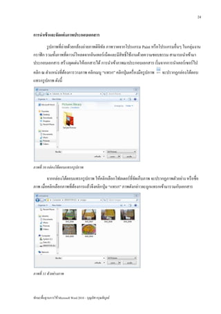 24


การนาเข้ าและจัดแต่ งภาพประกอบเอกสาร
         รู ปภาพที่ถ่ายด้วยกล้องถ่ายภาพดิจิทล ภาพวาดจากโปรแกรม Paint หรื อโปรแกรมอื่นๆ ในกลุ่มงาน
                                            ั
กราฟิ ก รวมทั้งภาพที่ดาวน์โหลดจากอินเทอร์ เน็ตและมีสิทธิ์ ใช้งานด้วยความชอบธรรม สามารถนาเข้ามา
ประกอบเอกสาร สร้างจุดเด่นให้เอกสารได้ การนาเข้าภาพมาประกอบเอกสาร เริ่ มจากการนาเคอร์ เซอร์ ไป
คลิก ณ ตาแหน่งที่ตองการวางภาพ คลิกเมนู “แทรก” คลิกปุ่ มเครื่ องมือรู ปภาพ
                   ้                                                        จะปรากฏกล่องโต้ตอบ
แทรกรู ปภาพ ดังนี้




ภาพที่ 30 กล่ องโต้ ตอบแทรกรู ปภาพ

         จากกล่องโต้ตอบแทรกรู ปภาพ ให้คลิกเลือกโฟลเดอร์ ที่จดเก็บภาพ จะปรากฏภาพตัวอย่าง หรื อชื่อ
                                                             ั
ภาพ เมื่อคลิกเลือกภาพที่ตองการแล้วจึงคลิกปุ่ ม “แทรก” ภาพดังกล่าวจะถูกแทรกเข้ามารวมกับเอกสาร
                         ้




ภาพที่ 31 ตัวอย่ างภาพ



ทักษะพื้นฐานการใช้ Microsoft Word 2010 – บุญเลิศ อรุ ณพิบูลย์
 