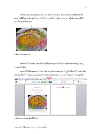 25


         ภาพที่ถูกแทรกเข้ามารวมกับเอกสาร อาจจะมีขนาดใหญ่มาก สามารถย่อขนาดภาพให้มีขนาดที่
เหมาะสมได้โดยคลิกที่ภาพ แล้วนาเมาส์ไปชี้ท่ีจุดวงกลมที่ปรากฏที่มุมของภาพ กดปุ่ มซ้ายของเมาส์คางไว้
                                                                                            ้
แล้วเลื่อนเมาส์เพื่อย่อภาพ




ภาพที่ 32 การย่ อขนาดภาพ



      ภาพที่นาเข้าในเอกสาร หากไม่ตองการใช้งาน สามารถลบได้โดยการคลิกภาพแล้วกดปุ่ ม Delete
                                  ้
บนแผงแป้ นพิมพ์
       นอกจากนี้ไมโครซอฟต์เวิร์ด 2010 ยังมีคาสั่งปรับแต่งภาพแบบสาเร็ จรู ปให้เลือกใช้ได้ง่ายเพียงคลิก
เลือกภาพที่นาเข้า จากนั้นคลิกเมนู “รู ปแบบ” แล้วคลิกเลือกลักษณะของภาพจากตัวเลือก “ลักษณะภาพ”




ภาพที่ 33 การใส่ ลกษณะพิเศษให้ กับภาพ
                  ั


ทักษะพื้นฐานการใช้ Microsoft Word 2010 – บุญเลิศ อรุ ณพิบูลย์
 