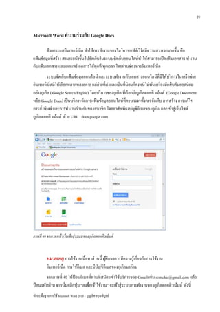 29


Microsoft Word ทางานร่ วมกับ Google Docs

         ด้วยกระแสอินเทอร์เน็ต ทาให้การทางานของไมโครซอฟต์เวิร์ดมีความสะดวกมากขึ้น คือ
แฟ้ มข้อมูลที่สร้าง สามารถนาขึ้นไปจัดเก็บในระบบจัดเก็บออนไลน์ทาให้สามารถเปิ ดแฟ้ มเอกสาร ทางาน
กับแฟ้ มเอกสาร และเผยแพร่ เอกสารได้ทุกที่ ทุกเวลา โดยผ่านช่องทางอินเทอร์ เน็ต
         ระบบจัดเก็บแฟ้ มข้อมูลออนไลน์ และระบบทางานกับเอกสารออนไลน์ท่ีมีให้บริ การในเครื อข่าย
อินเทอร์ เน็ตมีให้เลือกหลากหลายค่าย แต่ค่ายที่ดงและเป็ นที่นิยมก็คงหนีไม่พน เครื่ องมือสื บค้นยอดนิยม
                                                ั                            ้
อย่างกูเกิล ( Google Search Engine) โดยบริ การของกูเกิล ที่เรี ยกว่ากูเกิลดอคคิวเม้นต์ (Google Document
หรื อ Google Docs) เป็ นบริ การจัดการแฟ้ มข้อมูลออนไลน์ที่ครบวงจรทั้งการจัดเก็บ การสร้าง การแก้ไข
การสั่งพิมพ์ และการทางานร่ วมกันของสมาชิก โดยอาศัยเพียงบัญชีอีเมลของกูเกิล และเข้าสู่ เว็บไซต์
กูเกิลดอคคิวเม้นต์ ด้วย URL : docs.google.com




ภาพที่ 40 จอภาพหน้ าเว็บเข้ าสู่ระบบของกูเกิลดอคคิวเม้ นต์



          หมายเหตุ การใช้งานเนื้อหาส่ วนนี้ ผูศึกษาควรมีความรู้เกี่ยวกับการใช้งาน
                                              ้
          อินเทอร์เน็ต การใช้อีเมล และมีบญชีอีเมลของกูเกิลมาก่อน
                                         ั
        จากภาพที่ 40 ให้ป้อนอีเมลที่ท่านที่สมัครเข้าใช้บริ การของ Gmail เช่น somchai@gmail.com แล้ว
ป้ อนรหัสผ่าน จากนั้นคลิกปุ่ ม “ลงชื่อเข้าใช้งาน” จะเข้าสู่ ระบบการทางานของกูเกิลดอคคิวเม้นต์ ดังนี้
ทักษะพื้นฐานการใช้ Microsoft Word 2010 – บุญเลิศ อรุ ณพิบูลย์
 