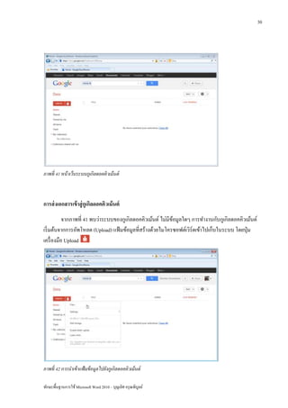30




ภาพที่ 41 หน้ าเว็บระบบกูเกิลดอคคิวเม้ นต์



การส่ งเอกสารเข้ าสู่ กูเกิลดอคคิวเม้ นต์
           จากภาพที่ 41 พบว่าระบบของกูเกิลดอคคิวเม้นต์ ไม่มีขอมูลใดๆ การทางานกับกูเกิลดอคคิวเม้นต์
                                                             ้
เริ่ มต้นจากการอัพโหลด (Upload) แฟ้ มข้อมูลที่สร้างด้วยไมโครซอฟต์เวิร์ดเข้าไปเก็บในระบบ โดยปุ่ ม
เครื่ องมือ Upload




ภาพที่ 42 การนาเข้ าแฟ้ มข้ อมูลไปยังกูเกิลดอคคิวเม้ นต์

ทักษะพื้นฐานการใช้ Microsoft Word 2010 – บุญเลิศ อรุ ณพิบูลย์
 