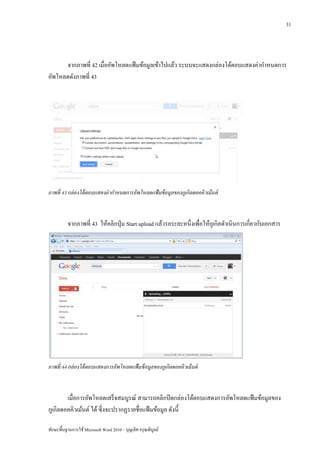 31




      จากภาพที่ 42 เมื่ออัพโหลดแฟ้ มข้อมูลเข้าไปแล้ว ระบบจะแสดงกล่องโต้ตอบแสดงค่ากาหนดการ
อัพโหลดดังภาพที่ 43




ภาพที่ 43 กล่ องโต้ ตอบแสดงค่ ากาหนดการอัพโหลดแฟ้ มข้ อมูลของกูเกิลดอคคิวเม้ นต์



          จากภาพที่ 43 ให้คลิกปุ่ ม Start upload แล้วรอระยะหนึ่งเพื่อให้กเู กิลดาเนินการเกี่ยวกับเอกสาร




ภาพที่ 44 กล่ องโต้ ตอบแสดงการอัพโหลดแฟ้ มข้ อมูลของกูเกิลดอคคิวเม้ นต์



        เมื่อการอัพโหลดเสร็ จสมบูรณ์ สามารถคลิกปิ ดกล่องโต้ตอบแสดงการอัพโหลดแฟ้ มข้อมูลของ
กูเกิลดอคคิวเม้นต์ ได้ ซึ่ งจะปรากฏรายชื่อแฟ้ มข้อมูล ดังนี้

ทักษะพื้นฐานการใช้ Microsoft Word 2010 – บุญเลิศ อรุ ณพิบูลย์
 