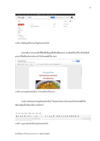 32




ภาพที่ 45 แฟ้ มข้ อมูลที่ อัพโหลดเข้ าสู่กูเกิลดอคคิวเม้ นต์



       จากภาพที่ 45 สามารถคลิกที่ชื่อแฟ้ มข้อมูลเพื่อเปิ ดแฟ้ มเอกสาร และพิมพ์หรื อแก้ไข หรื อสั่งพิมพ์
เอกสารได้เสมือนกับการทางานในไมโครซอฟต์เวิร์ด 2010




ภาพที่ 46 จอภาพกูเกิลดอคคิวเม้ นต์ ในโหมดพิมพ์ แก้ ไขเอกสาร



        การทางานกับเอกสารในกูเกิลดอคคิวเม้นต์ ไม่แตกต่างกับการทางานของไมโครซอฟต์เวิร์ด
เพียงแต่ปุ่มเครื่ องมือจะมีจานวนน้อยกว่า




ภาพที่ 47 เมนูและปุ่ มเครื่ องมือของกูเกิลดอคคิวเม้ นต์



ทักษะพื้นฐานการใช้ Microsoft Word 2010 – บุญเลิศ อรุ ณพิบูลย์
 