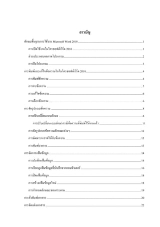 สารบัญ
ทักษะพื้นฐานการใช้งาน Microsoft Word 2010 ........................................................................................... 1
     การเปิ ดใช้งานไมโครซอฟต์เวิร์ด 2010 ................................................................................................... 1
     ส่ วนประกอบจอภาพโปรแกรม............................................................................................................... 2
     การปิ ดโปรแกรม ..................................................................................................................................... 3
การพิมพ์และแก้ไขข้อความในไมโครซอฟต์เวิร์ด 2010................................................................................ 4
     การพิมพ์ขอความ .................................................................................................................................... 4
              ้
     การลบข้อความ ....................................................................................................................................... 5
     การแก้ไขข้อความ ................................................................................................................................... 6
     การเลือกข้อความ .................................................................................................................................... 6
การจัดรู ปแบบข้อความ ................................................................................................................................. 8
     การปรับเปลี่ยนแบบอักษร ...................................................................................................................... 8
           การปรับเปลี่ยนแบบอักษรกรณี ขอความที่พิมพ์ไว้ก่อนแล้ว ............................................................ 11
                                       ้
     การจัดรู ปแบบข้อความลักษณะต่างๆ .................................................................................................... 12
                       ั
     การจัดพารากราฟให้กบข้อความ ........................................................................................................... 13
     การพิมพ์รายการ .................................................................................................................................... 13
การจัดการแฟ้ มข้อมูล .................................................................................................................................. 14
     การบันทึกแฟ้ มข้อมูล ............................................................................................................................ 14
     การเรี ยกดูแฟ้ มข้อมูลที่บนทึกจากคอมพิวเตอร์ ..................................................................................... 16
                               ั
     การปิ ดแฟ้ มข้อมูล .................................................................................................................................. 18
     การสร้างแฟ้ มข้อมูลใหม่ ....................................................................................................................... 18
     การกาหนดลักษณะของกระดาษ ........................................................................................................... 19
การสั่งพิมพ์เอกสาร ..................................................................................................................................... 20
การจัดแต่งเอกสาร ....................................................................................................................................... 22
 