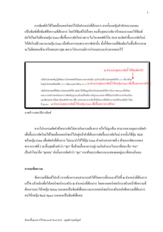 5


        การพิมพ์ทาได้โดยเลื่อนเคอร์ เซอร์ ไปยังตาแหน่งที่ต้องการ จากนั้นกดปุ่ มตัวอักขระบนแผง
แป้ นพิมพ์เพื่อพิมพ์ขอความที่ตองการ โดยให้พิมพ์ไปเรื่ อยๆ จนสิ้ นสุ ดบรรทัด หรื อจบแถวและให้พิมพ์
                     ้        ้
ต่อไปโดยไม่ตองกดปุ่ ม Enter เพื่อขึ้นบรรทัดใหม่ เพราะไมโครซอฟต์เวิร์ด 2010 จะตัดคาขึ้นบรรทัดใหม่
               ้
ให้อตโนมัติ และจะกดปุ่ ม Enter เมื่อต้องการจบพารากราฟเท่านั้น ทั้งนี้ขอความที่พิมพ์ลงในพื้นที่กระดาษ
     ั                                                                 ้
จะไม่ติดขอบซ้าย หรื อขอบขวาสุ ด เพราะโปรแกรมมีการกาหนดระยะห่างจากขอบไว้



                                                                               ณ ตาแหน่งสุดบรรทัดนี้ ให้พิมพ์ต่อไป


                                                                ณ ตาแหน่งสุดบรรทัดนี้ ให้กดปุ่ ม Enter เพื่อขึ้นพารากราฟใหม่




                            ณ ตาแหน่งสุดบรรทัดนี้ ให้กดปุ่ ม Enter เพื่อขึ้นพารากราฟใหม่

ภาพที่ 6 แสดงวิธีการพิมพ์



          หากโปรแกรมตัดคาท้ายบรรทัดไม่ตรงกับความต้องการ หรื อไม่ถูก ต้อง สามารถควบคุมการตัดคา
                                                  ่
เพื่อขึ้นบรรทัดใหม่ได้โดยเลื่อนเคอร์ เซอร์ ไปอยูหน้าคาที่ตองการตัดขึ้นบรรทัดใหม่ จากนั้นใช้ปุ่ม Shift
                                                            ้
พร้อมปุ่ ม Enter เพื่อตัดคาที่ตองการ ไม่แนะนาให้ใช้ปุ่ม Enter ตัวอย่างจากภาพที่ 6 ท้ายบรรทัดแรกของ
                               ้
                                                               ่
พารากราฟที่ 2 จะสิ้ นสุ ดด้วยคาว่า “ทุก” ซึ่ งด้วยเนื้อหาควรอยูรวมกับคาแรกในแถวที่สอง คือ “คน”
                                                                                   ่
เป็ นคาใหม่ คือ “ทุกคน” ดังนั้นควรตัดคาว่า “ทุก” จากท้ายบรรทัดแรกมาแสดงผลอยูแถวที่สองนันเอง    ่


การลบข้ อความ
       ข้อความที่พิมพ์ไปแล้ว หากต้องการลบสามารถทาได้โดยการเลื่อนเมาส์ไปชี้ ณ ตาแหน่งที่ตองการ    ้
แก้ไข แล้วคลิกเพื่อให้เคอร์ เซอร์ กระพริ บ ณ ตาแหน่งที่ตองการ โดยหากเคอร์ เซอร์ กระพริ บหน้าข้อความที่
                                                        ้
ต้องการลบ ให้กดปุ่ ม Delete บนแผงแป้ นพิมพ์เพื่อลบ และหากเคอร์เซอร์กระพริ บหลังข้อความที่ตองการ้
ลบให้กดปุ่ ม Back Space บนแผงแป้ นพิมพ์เพื่อลบ




ทักษะพื้นฐานการใช้ Microsoft Word 2010 – บุญเลิศ อรุ ณพิบูลย์
 