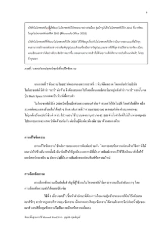 6




ภาพที่ 7 แสดงตาแหน่ งเคอร์ เซอร์ เพื่อแก้ ไขข้ อความ



          จากภาพที่ 7 ข้อความในบรรทัดแรกของพารากราฟที่ 1 พิมพ์ผดพลาด โดยหลังคาว่าบริ ษท
                                                                  ิ                          ั
                                                                           ่
ไมโครซอฟต์ มีคาว่า “แวร์ ” ต่อท้าย จึงต้องลบออกไปโดยเลื่อนเคอร์ เซอร์ มาอยูหลังคาว่า “แวร์” จากนั้นกด
ปุ่ ม Back Space บนแผงแป้ นพิมพ์เพื่อลบคา
         ไมโครซอฟต์เวิร์ด 2010 มีเครื่ องมือช่วยตรวจสอบคาผิด คาสะกดให้อตโนมัติ โดยคาใดที่ผด หรื อ
                                                                       ั                  ิ
สะกดผิดจะแสดงด้วยเส้นใต้หยักๆ สี แดง ดังภาพที่ 7 ความสามารถตรวจสอบคาผิด คาสะกดอาจจะ
ไม่ถูกต้องร้อยเปอร์ เซ็นต์ เพราะโปรแกรมใช้ระบบพจนานุกรมของระบบ ดังนั้นคาใดที่ไม่มีในพจนานุกรม
โปรแกรมอาจจะแสดงว่าผิดด้วยเช่นกัน ดังนั้นผูพิมพ์จะต้องพิจารณาด้วยตนเองด้วย
                                                ้


การแก้ไขข้ อความ
         การแก้ไขข้อความใช้หลักการลบ และการพิมพ์มาร่ วมกัน โดยการลบข้อความก่อนด้วยวิธีการที่ได้
แนะนาไปข้างต้น จากนั้นจึงพิมพ์แก้ไขให้ถูกต้อง และกรณี ที่ตองการพิมพ์แทรก ก็ใช้วธีคลิกเมาส์เพื่อให้
                                                          ้                    ิ
เคอร์ เซอร์ กระพริ บ ณ ตาแหน่งที่ตองการพิมพ์แทรกก่อนพิมพ์ขอความใหม่
                                  ้                         ้


การเลือกข้ อความ
        การเลือกข้อความเป็ นคาสังสาคัญที่ผใช้งานไมโครซอฟต์เวิร์ดควรทราบเป็ นลาดับแรกๆ โดย
                                ่         ู้
การเลือกข้อความทาได้หลายวิธี เช่น
                  วิธีที่ 1 เลื่อนเมาส์ไปชี้หน้าตัวอักษรที่ตองการเลือก กดปุ่ มซ้ายของเมาส์คางไว้แล้วลาก
                                                            ้                              ้
เมาส์ชาๆ จะปรากฏแถบสี ลากคลุมข้อความ เมื่อลากแถบสี คลุมข้อความได้ตามต้องการจึงปล่อยนิ้วปุ่ มของ
       ้
เมาส์ แถบสี ที่คลุมข้อความจึงเป็ นการเลือกข้อความนันเอง ่

ทักษะพื้นฐานการใช้ Microsoft Word 2010 – บุญเลิศ อรุ ณพิบูลย์
 