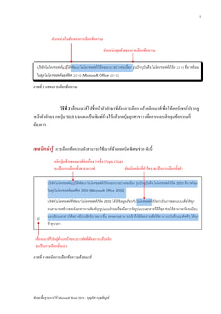 7



              ตาแหน่งเริ่ มต้นของการเลือกข้อความ

                                                        ตาแหน่งสุดท้ายของการเลือกข้อความ




ภาพที่ 8 แสดงการเลือกข้ อความ



               วิธีที่ 2 เลื่อนเมาส์ไปชี้หน้าตัวอักษรที่ตองการเลือก แล้วคลิกเมาส์เพื่อให้เคอร์เซอร์ปรากฏ
                                                         ้
หน้าตัวอักษร กดปุ่ ม Shift บนแผงแป้ นพิมพ์คางไว้แล้วกดปุ่ มลูกศรขวา เพื่อลากแถบสี คลุมข้อความที่
                                               ้
ต้องการ



เทคนิคน่ ารู้ การเลือกข้อความยังสามารถใช้เมาส์ดวยเทคนิคพิเศษช่วย ดังนี้
                                               ้

                คลิกปุ่ มซ้ายของเมาส์ต่อเนื่อง 3 ครั้ง (Triple Click)
                จะเป็ นการเลือกทั้งพารากราฟ                           ดับเบิลคลิกที่คาใดๆ จะเป็ นการเลือกทั้งคา




                 ่ ้
 เลื่อนเมาส์ไปอยูดานหน้าของบรรทัดที่ตองการแล้วคลิก
                                     ้
 จะเป็ นการเลือกทั้งแถว

ภาพที่ 9 เทคนิคการเลือกข้ อความด้ วยเมาส์




ทักษะพื้นฐานการใช้ Microsoft Word 2010 – บุญเลิศ อรุ ณพิบูลย์
 