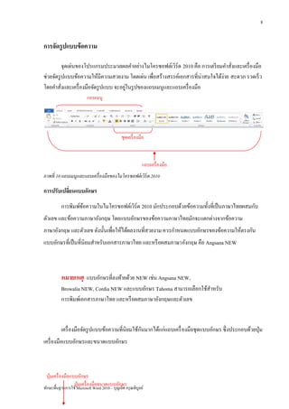 8


การจัดรู ปแบบข้ อความ

          จุดเด่นของโปรแกรมประมวลผลคาอย่างไมโครซอฟต์เวิร์ด 2010 คือ การเตรี ยมคาสังและเครื่ องมือ
                                                                                    ่
ช่วยจัดรู ปแบบข้อความให้มีความสวยงาม โดดเด่น เพื่อสร้างสรรค์เอกสารที่น่าสนใจได้ง่าย สะดวก รวดเร็ ว
                                       ่
โดยคาสั่งและเครื่ องมือจัดรู ปแบบ จะอยูในรู ปของแถบเมนูและแถบเครื่ องมือ
                          แถบเมนู




                                               ชุดเครื่ องมือ



                                                            แถบเครื่ องมือ
ภาพที่ 10 แถบเมนูและแถบเครื่ องมือของไมโครซอฟต์ เวิร์ด 2010

การปรับเปลียนแบบอักษร
           ่
          การพิมพ์ขอความในไมโครซอฟต์เวิร์ด 2010 มักประกอบด้วยข้อความทั้งที่เป็ นภาษาไทยผสมกับ
                   ้
ตัวเลข และข้อความภาษาอังกฤษ โดยแบบอักษรของข้อความภาษาไทยมักจะแตกต่างจากข้อความ
ภาษาอังกฤษ และตัวเลข ดังนั้นเพื่อให้ได้ผลงานที่สวยงาม ควรกาหนดแบบอักษรของข้อความให้ตรงกัน
แบบอักษรที่เป็ นที่นิยมสาหรับเอกสารภาษาไทย และหรื อผสมภาษาอังกฤษ คือ Angsana NEW



          หมายเหตุ แบบอักษรที่ลงท้ายด้วย NEW เช่น Angsana NEW,
          Browalia NEW, Cordia NEW และแบบอักษร Tahoma สามารถเลือกใช้สาหรับ
          การพิมพ์เอกสารภาษาไทย และหรื อผสมภาษาอังกฤษและตัวเลข


                                                 ั
          เครื่ องมือจัดรู ปแบบข้อความที่นิยมใช้กนมากได้แก่แถบเครื่ องมือชุดแบบอักษร ซึ่งประกอบด้วยปุ่ ม
เครื่ องมือแบบอักษรและขนาดแบบอักษร



 ปุ่ มเครื่ องมือแบบอักษร
                   ปุ่ มเครื่ องมือขนาดแบบอักษร
ทักษะพื้นฐานการใช้ Microsoft Word 2010 – บุญเลิศ อรุ ณพิบูลย์
 
