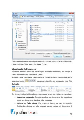 Caso necessite salvar seu arquivo em outro formato, outro local ou outro nome,
clique no botão Office e escolha Salvar Como.

Visualização do Documento
Podemos alterar a forma de visualização de nosso documento. No rodapé a
direta da tela temos o controle de Zoom.·.
Anterior a este controle de zoom temos os botões de forma de visualização de

seu documento                  , que podem também ser acessados pela Aba
Exibição.




Os cinco primeiros botões são os mesmos que temos em miniaturas no rodapé.
    Layout de Impressão: Formato atual de seu documento é o formato de
      como seu documento ficará na folha impressa.
    Leitura em Tela Inteira: Ele oculta as barras de seu documento,
      facilitando a leitura em tela, observe que no rodapé do documento à



                                                                           10
 