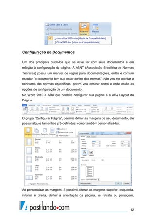Configuração de Documentos

Um dos principais cuidados que se deve ter com seus documentos é em
relação à configuração da página. A ABNT (Associação Brasileira de Normas
Técnicas) possui um manual de regras para documentações, então é comum
escutar “o documento tem que estar dentro das normas”, não vou me atentar a
nenhuma das normas especificas, porém vou ensinar como e onde estão as
opções de configuração de um documento.
No Word 2010 a ABA que permite configurar sua página é a ABA Layout da
Página.




O grupo “Configurar Página”, permite definir as margens de seu documento, ele
possui alguns tamanhos pré-definidos, como também personalizá-las.




Ao personalizar as margens, é possível alterar as margens superior, esquerda,
inferior e direita, definir a orientação da página, se retrato ou paisagem,



                                                                          12
 