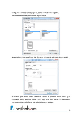 configurar a fora de várias páginas, como normal, livro, espelho.
Ainda nessa mesma janela temos a guia Papel.




Nesta guia podemos definir o tipo de papel, e fonte de alimentação do papel.




A terceira guia dessa janela chama-se Layout. A primeira opção dessa guia
chama-se seção. Aqui se define como será uma nova seção do documento,
vamos aprender mais frente como trabalhar com seções.



                                                                               13
 
