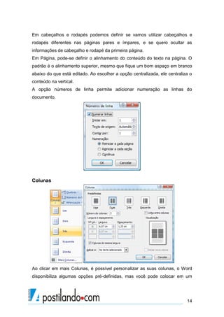Em cabeçalhos e rodapés podemos definir se vamos utilizar cabeçalhos e
rodapés diferentes nas páginas pares e ímpares, e se quero ocultar as
informações de cabeçalho e rodapé da primeira página.
Em Página, pode-se definir o alinhamento do conteúdo do texto na página. O
padrão é o alinhamento superior, mesmo que fique um bom espaço em branco
abaixo do que está editado. Ao escolher a opção centralizada, ele centraliza o
conteúdo na vertical.
A opção números de linha permite adicionar numeração as linhas do
documento.




Colunas




Ao clicar em mais Colunas, é possível personalizar as suas colunas, o Word
disponibiliza algumas opções pré-definidas, mas você pode colocar em um




                                                                           14
 