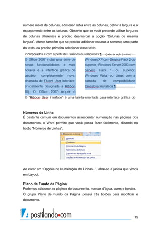número maior de colunas, adicionar linha entre as colunas, definir a largura e o
espaçamento entre as colunas. Observe que se você pretende utilizar larguras
de colunas diferentes é preciso desmarcar a opção “Colunas de mesma
largura”. Atente também que se preciso adicionar colunas a somente uma parte
do texto, eu preciso primeiro selecionar esse texto.




Números de Linha
É bastante comum em documentos acrescentar numeração nas páginas dos
documentos, o Word permite que você possa fazer facilmente, clicando no
botão “Números de Linhas”.




Ao clicar em “Opções de Numeração de Linhas...”, abre-se a janela que vimos
em Layout.

Plano de Fundo da Página
Podemos adicionar as páginas do documento, marcas d’água, cores e bordas.
O grupo Plano de Fundo da Página possui três botões para modificar o
documento.




                                                                             15
 