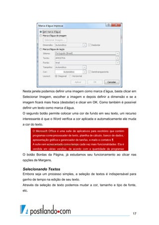 Nesta janela podemos definir uma imagem como marca d’água, basta clicar em
Selecionar Imagem, escolher a imagem e depois definir a dimensão e se a
imagem ficará mais fraca (desbotar) e clicar em OK. Como também é possível
definir um texto como marca d’água.
O segundo botão permite colocar uma cor de fundo em seu texto, um recurso
interessante é que o Word verifica a cor aplicada e automaticamente ele muda
a cor do texto.




O botão Bordas da Página, já estudamos seu funcionamento ao clicar nas
opções de Margens.

Selecionando Textos
Embora seja um processo simples, a seleção de textos é indispensável para
ganho de tempo na edição de seu texto.
Através da seleção de texto podemos mudar a cor, tamanho e tipo de fonte,
etc.




                                                                         17
 