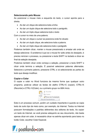 Selecionando pelo Mouse
Ao posicionar o mouse mais a esquerda do texto, o cursor aponta para a
direita.
    Ao dar um clique ele seleciona toda a linha
    Ao dar um duplo clique ele seleciona todo o parágrafo.
    Ao dar um triplo clique seleciona todo o texto
Com o cursor no meio de uma palavra:
    Ao dar um clique o cursor se posiciona onde foi clicado
    Ao dar um duplo clique, ele seleciona toda a palavra.
    Ao dar um triplo clique ele seleciona todo o parágrafo
Podemos também clicar, manter o mouse pressionado e arrastar até onde se
deseja selecionar. O problema é que se o mouse for solto antes do desejado, é
preciso reiniciar o processo, ou pressionar a tecla SHIFT no teclado e clicar ao
final da seleção desejada.
Podemos também clicar onde começa a seleção, pressionar a tecla SHIFT e
clicar onde termina a seleção. É possível selecionar palavras alternadas.
Selecione a primeira palavra, pressione CTRL e vá selecionando as partes do
texto que deseja modificar.

Copiar e Colar
O copiar e colar no Word funciona da mesma forma que qualquer outro
programa, pode-se utilizar as teclas de atalho CTRL+C (copiar), CTRL+X
(Recortar) e CTRL+V(Colar), ou o primeiro grupo na ABA Inicio.




Este é um processo comum, porém um cuidado importante é quando se copia
texto de outro tipo de meio como, por exemplo, da Internet. Textos na Internet
possuem formatações e padrões deferentes dos editores de texto. Ao copiar
um texto da Internet, se você precisa adequá-lo ao seu documento, não basta
apenas clicar em colar, é necessário clicar na setinha apontando para baixo no
botão Colar, escolher Colar Especial.




                                                                             18
 