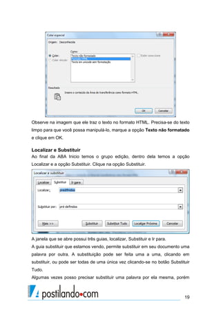 Observe na imagem que ele traz o texto no formato HTML. Precisa-se do texto
limpo para que você possa manipulá-lo, marque a opção Texto não formatado
e clique em OK.

Localizar e Substituir
Ao final da ABA Inicio temos o grupo edição, dentro dela temos a opção
Localizar e a opção Substituir. Clique na opção Substituir.




A janela que se abre possui três guias, localizar, Substituir e Ir para.
A guia substituir que estamos vendo, permite substituir em seu documento uma
palavra por outra. A substituição pode ser feita uma a uma, clicando em
substituir, ou pode ser todas de uma única vez clicando-se no botão Substituir
Tudo.
Algumas vezes posso precisar substituir uma palavra por ela mesma, porém



                                                                           19
 