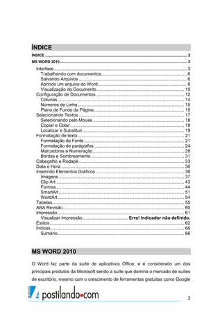 ÍNDICE
ÍNDICE .......................................................................................................................................... 2
MS WORD 2010 ............................................................................................................................ 2
    Interface .......................................................................................................... 3
       Trabalhando com documentos .................................................................... 6
       Salvando Arquivos ...................................................................................... 6
       Abrindo um arquivo do Word....................................................................... 8
       Visualização do Documento ...................................................................... 10
    Configuração de Documentos ...................................................................... 12
       Colunas ..................................................................................................... 14
       Números de Linha ..................................................................................... 15
       Plano de Fundo da Página ........................................................................ 15
    Selecionando Textos .................................................................................... 17
       Selecionando pelo Mouse ......................................................................... 18
       Copiar e Colar ........................................................................................... 18
       Localizar e Substituir ................................................................................. 19
    Formatação de texto ..................................................................................... 21
       Formatação de Fonte ................................................................................ 21
       Formatação de parágrafos ........................................................................ 24
       Marcadores e Numeração ......................................................................... 28
       Bordas e Sombreamento .......................................................................... 31
    Cabeçalho e Rodapé .................................................................................... 33
    Data e Hora .................................................................................................. 36
    Inserindo Elementos Gráficos ....................................................................... 36
       Imagens .................................................................................................... 37
       Clip Art ...................................................................................................... 43
       Formas ...................................................................................................... 44
       SmartArt .................................................................................................... 51
       WordArt ..................................................................................................... 54
    Tabelas ......................................................................................................... 55
    ABA Revisão................................................................................................. 60
    Impressão ..................................................................................................... 61
       Visualizar Impressão .................................... Erro! Indicador não definido.
    Estilos ........................................................................................................... 62
    Índices .......................................................................................................... 66
       Sumário ..................................................................................................... 66



MS WORD 2010
O Word faz parte da suíte de aplicativos Office, e é considerado um dos
principais produtos da Microsoft sendo a suíte que domina o mercado de suítes
de escritório, mesmo com o crescimento de ferramentas gratuitas como Google



                                                                                                                                                2
 