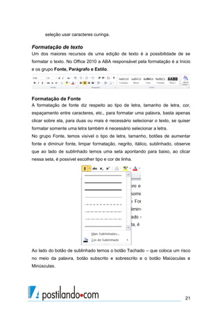 seleção usar caracteres curinga.

Formatação de texto
Um dos maiores recursos de uma edição de texto é a possibilidade de se
formatar o texto. No Office 2010 a ABA responsável pela formatação é a Inicio
e os grupo Fonte, Parágrafo e Estilo.




Formatação de Fonte
A formatação de fonte diz respeito ao tipo de letra, tamanho de letra, cor,
espaçamento entre caracteres, etc., para formatar uma palavra, basta apenas
clicar sobre ela, para duas ou mais é necessário selecionar o texto, se quiser
formatar somente uma letra também é necessário selecionar a letra.
No grupo Fonte, temos visível o tipo de letra, tamanho, botões de aumentar
fonte e diminuir fonte, limpar formatação, negrito, itálico, sublinhado, observe
que ao lado de sublinhado temos uma seta apontando para baixo, ao clicar
nessa seta, é possível escolher tipo e cor de linha.




Ao lado do botão de sublinhado temos o botão Tachado – que coloca um risco
no meio da palavra, botão subscrito e sobrescrito e o botão Maiúsculas e
Minúsculas.




                                                                             21
 