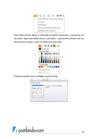 Este botão permite alterar a colocação de letras maiúsculas e minúsculas em
seu texto. Após esse botão temos o de realce – que permite colocar uma cor
de fundo para realçar o texto e o botão de cor do texto.




Podemos também clicar na Faixa no grupo Fonte.




                                                                        22
 