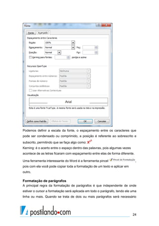 Podemos definir a escala da fonte, o espaçamento entre os caracteres que
pode ser condensado ou comprimido, a posição é referente ao sobrescrito e
                                              3.
subscrito, permitindo que se faça algo como: X2
Kerning: é o acerto entre o espaço dentro das palavras, pois algumas vezes
acontece de as letras ficaram com espaçamento entre elas de forma diferente.

Uma ferramenta interessante do Word é a ferramenta pincel                      ,
pois com ela você pode copiar toda a formatação de um texto e aplicar em
outro.

Formatação de parágrafos
A principal regra da formatação de parágrafos é que independente de onde
estiver o cursor a formatação será aplicada em todo o parágrafo, tendo ele uma
linha ou mais. Quando se trata de dois ou mais parágrafos será necessário




                                                                             24
 