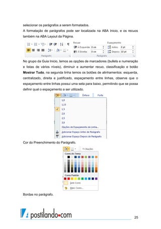 selecionar os parágrafos a serem formatados.
A formatação de parágrafos pode ser localizada na ABA Inicio, e os recuos
também na ABA Layout da Página.




No grupo da Guia Inicio, temos as opções de marcadores (bullets e numeração
e listas de vários níveis), diminuir e aumentar recuo, classificação e botão
Mostrar Tudo, na segunda linha temos os botões de alinhamentos: esquerda,
centralizado, direita e justificado, espaçamento entre linhas, observe que o
espaçamento entre linhas possui uma seta para baixo, permitindo que se possa
definir qual o espaçamento a ser utilizado.




Cor do Preenchimento do Parágrafo.




Bordas no parágrafo.




                                                                         25
 