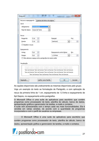 As opções disponíveis são praticamente as mesmas disponíveis pelo grupo.
Veja um exemplo do texto se formatação de Parágrafo, e com aplicação de
recuo da primeira linha de 1 cm, espaçamento de 1,5 linha e espaçamento de
6pt Depois, no espaçamento entre parágrafos.
O Microsoft Office é uma suíte de aplicativos para escritório que contém
programas como processador de texto, planilha de cálculo, banco de dados,
apresentação gráfica e gerenciador de tarefas, e-mails e contatos.
A suíte vem acrescentado com o tempo cada vez mais funcionalidades. Ela é
vendida em várias versões, de acordo com a quantidade de programas
incorporados e com o perfil de usuários ou empresas.

       O Microsoft Office é uma suíte de aplicativos para escritório que
contém programas como processador de texto, planilha de cálculo, banco de
dados, apresentação gráfica e gerenciador de tarefas, e-mails e contatos.



                                                                            27
 