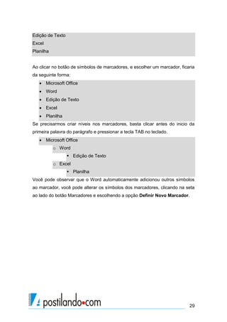 Edição de Texto
Excel
Planilha


Ao clicar no botão de símbolos de marcadores, e escolher um marcador, ficaria
da seguinte forma:
    Microsoft Office
    Word
    Edição de Texto
    Excel
    Planilha
Se precisarmos criar níveis nos marcadores, basta clicar antes do inicio da
primeira palavra do parágrafo e pressionar a tecla TAB no teclado.
    Microsoft Office
           o Word
                   Edição de Texto
           o Excel
                   Planilha
Você pode observar que o Word automaticamente adicionou outros símbolos
ao marcador, você pode alterar os símbolos dos marcadores, clicando na seta
ao lado do botão Marcadores e escolhendo a opção Definir Novo Marcador.




                                                                          29
 
