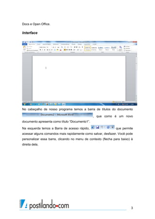Docs e Open Office.

Interface




No cabeçalho de nosso programa temos a barra de títulos do documento

                                                , que como é um novo
documento apresenta como título “Documento1”.

Na esquerda temos a Barra de acesso rápido,                    que permite
acessar alguns comandos mais rapidamente como salvar, desfazer. Você pode
personalizar essa barra, clicando no menu de contexto (flecha para baixo) à
direita dela.




                                                                         3
 