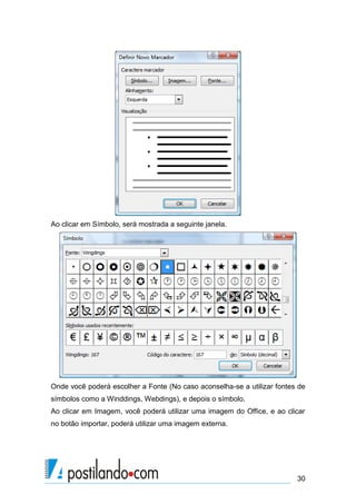 Ao clicar em Símbolo, será mostrada a seguinte janela.




Onde você poderá escolher a Fonte (No caso aconselha-se a utilizar fontes de
símbolos como a Winddings, Webdings), e depois o símbolo.
Ao clicar em Imagem, você poderá utilizar uma imagem do Office, e ao clicar
no botão importar, poderá utilizar uma imagem externa.




                                                                         30
 