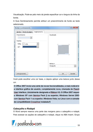 Visualização. Pode-se pelo meio da janela especificar cor e largura da linha da
borda.
A Guia Sombreamento permite atribuir um preenchimento de fundo ao texto
selecionado.




Você pode escolher uma cor base, e depois aplicar uma textura junto dessa
cor.




Cabeçalho e Rodapé
O Word sempre reserva uma parte das margens para o cabeçalho e rodapé.
Para acessar as opções de cabeçalho e rodapé, clique na ABA Inserir, Grupo




                                                                            33
 