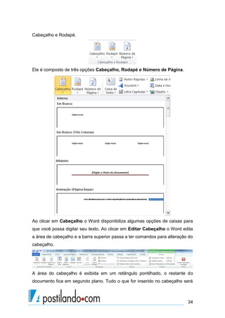 Cabeçalho e Rodapé.




Ele é composto de três opções Cabeçalho, Rodapé e Número de Página.




Ao clicar em Cabeçalho o Word disponibiliza algumas opções de caixas para
que você possa digitar seu texto. Ao clicar em Editar Cabeçalho o Word edita
a área de cabeçalho e a barra superior passa a ter comandos para alteração do
cabeçalho.




A área do cabeçalho é exibida em um retângulo pontilhado, o restante do
documento fica em segundo plano. Tudo o que for inserido no cabeçalho será



                                                                          34
 