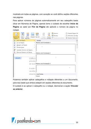 mostrado em todas as páginas, com exceção se você definiu seções diferentes
nas páginas.
Para aplicar números de páginas automaticamente em seu cabeçalho basta
clicar em Números de Página, apenas tome o cuidado de escolher Inicio da
Página se optar por Fim da Página ele aplicará o número da página no
rodapé.




Podemos também aplicar cabeçalhos e rodapés diferentes a um documento,
para isso basta que ambos estejam em seções diferentes do documento.
O cuidado é ao aplicar o cabeçalho ou o rodapé, desmarcar a opção Vincular
ao anterior.




                                                                        35
 