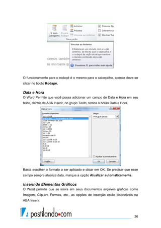 O funcionamento para o rodapé é o mesmo para o cabeçalho, apenas deve-se
clicar no botão Rodapé.

Data e Hora
O Word Permite que você possa adicionar um campo de Data e Hora em seu
texto, dentro da ABA Inserir, no grupo Texto, temos o botão Data e Hora.




Basta escolher o formato a ser aplicado e clicar em OK. Se precisar que esse
campo sempre atualize data, marque a opção Atualizar automaticamente.

Inserindo Elementos Gráficos
O Word permite que se insira em seus documentos arquivos gráficos como
Imagem, Clip-art, Formas, etc., as opções de inserção estão disponíveis na
ABA Inserir.



                                                                           36
 