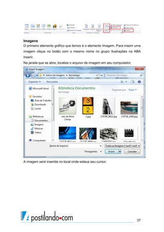 Imagens
O primeiro elemento gráfico que temos é o elemento Imagem. Para inserir uma
imagem clique no botão com o mesmo nome no grupo Ilustrações na ABA
Inserir.
Na janela que se abre, localize o arquivo de imagem em seu computador.




A imagem será inserida no local onde estava seu cursor.




                                                                         37
 
