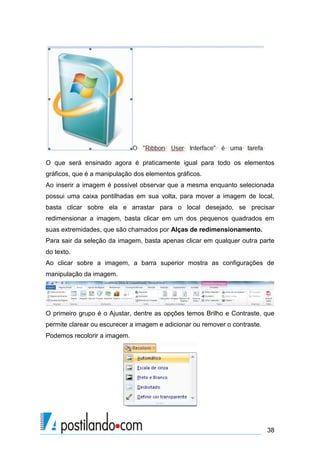 O que será ensinado agora é praticamente igual para todo os elementos
gráficos, que é a manipulação dos elementos gráficos.
Ao inserir a imagem é possível observar que a mesma enquanto selecionada
possui uma caixa pontilhadas em sua volta, para mover a imagem de local,
basta clicar sobre ela e arrastar para o local desejado, se precisar
redimensionar a imagem, basta clicar em um dos pequenos quadrados em
suas extremidades, que são chamados por Alças de redimensionamento.
Para sair da seleção da imagem, basta apenas clicar em qualquer outra parte
do texto.
Ao clicar sobre a imagem, a barra superior mostra as configurações de
manipulação da imagem.




O primeiro grupo é o Ajustar, dentre as opções temos Brilho e Contraste, que
permite clarear ou escurecer a imagem e adicionar ou remover o contraste.
Podemos recolorir a imagem.




                                                                            38
 