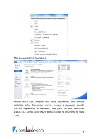 Mais a esquerda tem o ABA Arquivo.




Através dessa ABA, podemos criar novos documentos, abrir arquivos
existentes, salvar documentos, imprimir, preparar o documento (permite
adicionar propriedades ao documento, criptografar, adicionar assinaturas
digitais, etc.). Vamos utilizar alguns destes recursos no andamento de nosso
curso.




                                                                          4
 