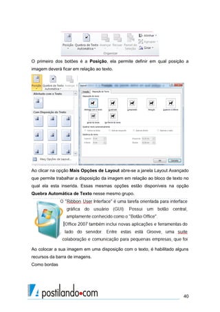O primeiro dos botões é a Posição, ela permite definir em qual posição a
imagem deverá ficar em relação ao texto.




Ao clicar na opção Mais Opções de Layout abre-se a janela Layout Avançado
que permite trabalhar a disposição da imagem em relação ao bloco de texto no
qual ela esta inserida. Essas mesmas opções estão disponíveis na opção
Quebra Automática de Texto nesse mesmo grupo.




Ao colocar a sua imagem em uma disposição com o texto, é habilitado alguns
recursos da barra de imagens.
Como bordas




                                                                         40
 