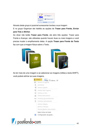 Através deste grupo é possível acrescentar bordas a sua imagem
E no grupo Organizar ele habilita as opções de Trazer para Frente, Enviar
para Trás e Alinhar.
Ao clicar não botão Trazer para Frente, ele abre três opções: Trazer para
Frente e Avançar, são utilizadas quando houver duas ou mais imagens e você
precisa mudar o empilhamento delas. A opção Trazer para Frente do Texto
faz com que a imagem flutue sobre o Texto.




Ao ter mais de uma imagem e ao selecionar as imagens (Utilize a tecla SHIFT),
você poderá alinhar as suas imagens.




                                                                          41
 